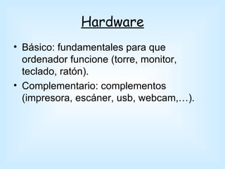 Hardware
• Básico: fundamentales para que
  ordenador funcione (torre, monitor,
  teclado, ratón).
• Complementario: complementos
  (impresora, escáner, usb, webcam,…).
 