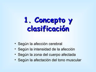 1. Concepto y
        clasificación
•   Según la afección cerebral
•   Según la intensidad de la afección
•   Según la zona del cuerpo afectada
•   Según la afectación del tono muscular
 