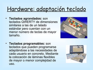 Hardware: adaptación teclado
• Teclados agrandados: son
  teclados QWERTY de dimensiones
  similares a las de un telado
  estándar pero cuentan con un
  menor número de teclas de mayor
  tamaño.

• Teclados programables: son
  teclados que pueden programarse
  adaptándose a las necesidades de
  cada usuario en concreto. Mediante
  la colocación de láminas flexibles
  de mayor o menor complejidad de
  uso.
 