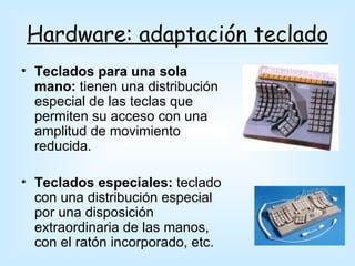 Hardware: adaptación teclado
• Teclados para una sola
  mano: tienen una distribución
  especial de las teclas que
  permiten su acceso con una
  amplitud de movimiento
  reducida.

• Teclados especiales: teclado
  con una distribución especial
  por una disposición
  extraordinaria de las manos,
  con el ratón incorporado, etc.
 