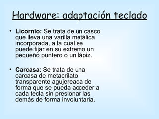 Hardware: adaptación teclado
• Licornio: Se trata de un casco
  que lleva una varilla metálica
  incorporada, a la cual se
  puede fijar en su extremo un
  pequeño puntero o un lápiz.

• Carcasa: Se trata de una
  carcasa de metacrilato
  transparente agujereada de
  forma que se pueda acceder a
  cada tecla sin presionar las
  demás de forma involuntaria.
 