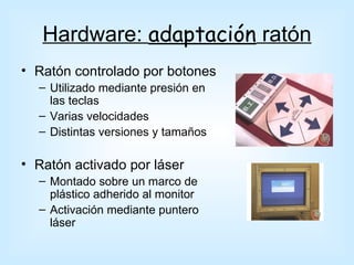Hardware: adaptación ratón
• Ratón controlado por botones
  – Utilizado mediante presión en
    las teclas
  – Varias velocidades
  – Distintas versiones y tamaños

• Ratón activado por láser
  – Montado sobre un marco de
    plástico adherido al monitor
  – Activación mediante puntero
    láser
 