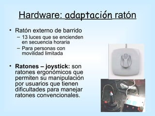 Hardware: adaptación ratón
• Ratón externo de barrido
  – 13 luces que se encienden
    en secuencia horaria
  – Para personas con
    movilidad limitada

• Ratones – joystick: son
  ratones ergonómicos que
  permiten su manipulación
  por usuarios que tienen
  dificultades para manejar
  ratones convencionales.
 