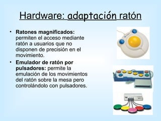 Hardware: adaptación ratón
• Ratones magnificados:
  permiten el acceso mediante
  ratón a usuarios que no
  disponen de precisión en el
  movimiento.
• Emulador de ratón por
  pulsadores: permite la
  emulación de los movimientos
  del ratón sobre la mesa pero
  controlándolo con pulsadores.
 