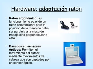 Hardware: adaptación ratón
• Ratón ergonómico: su
  funcionamiento es el de un
  ratón convencional pero la
  posición de la mano no debe
  ser paralela a la mesa de
  trabajo sino perpendicular a
  ésta.

• Basados en sensores
  ópticos: Permiten el
  movimiento del cursor
  mediante movimientos de
  cabeza que son captados por
  un sensor óptico.
 
