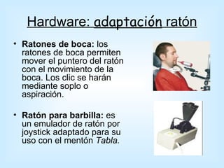 Hardware: adaptación ratón
• Ratones de boca: los
  ratones de boca permiten
  mover el puntero del ratón
  con el movimiento de la
  boca. Los clic se harán
  mediante soplo o
  aspiración.

• Ratón para barbilla: es
  un emulador de ratón por
  joystick adaptado para su
  uso con el mentón Tabla.
 