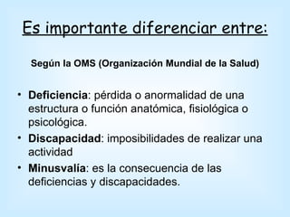 Es importante diferenciar entre:

  Según la OMS (Organización Mundial de la Salud)


• Deficiencia: pérdida o anormalidad de una
  estructura o función anatómica, fisiológica o
  psicológica.
• Discapacidad: imposibilidades de realizar una
  actividad
• Minusvalía: es la consecuencia de las
  deficiencias y discapacidades.
 