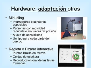 Hardware: adaptación otros
• Mini-sling
  – Interruptores o sensores
    especiales
  – Personas con movilidad
    reducida o sin fuerza de presión
  – Ajuste de sensibilidad
  – Un tipo para cada parte del
    cuerpo

• Regleta o Pizarra interactiva
  – Puntos Braille en relieve
  – Celdas de escritura
  – Reproducción oral de las letras
    formadas
 