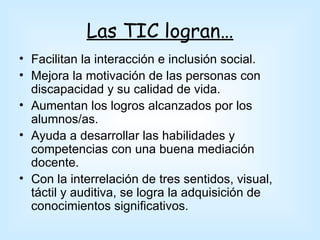 Las TIC logran…
• Facilitan la interacción e inclusión social.
• Mejora la motivación de las personas con
  discapacidad y su calidad de vida.
• Aumentan los logros alcanzados por los
  alumnos/as.
• Ayuda a desarrollar las habilidades y
  competencias con una buena mediación
  docente.
• Con la interrelación de tres sentidos, visual,
  táctil y auditiva, se logra la adquisición de
  conocimientos significativos.
 