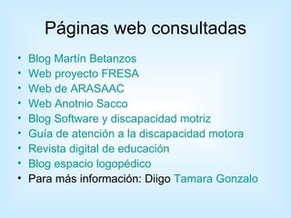 Páginas web consultadas
•   Blog Martín Betanzos
•   Web proyecto FRESA
•   Web de ARASAAC
•   Web Anotnio Sacco
•   Blog Software y discapacidad motriz
•   Guía de atención a la discapacidad motora
•   Revista digital de educación
•   Blog espacio logopédico
•   Para más información: Diigo Tamara Gonzalo
 