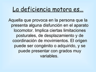 La deficiencia motora es…
Aquella que provoca en la persona que la
 presenta alguna disfunción en el aparato
   locomotor. Implica ciertas limitaciones
     posturales, de desplazamiento y de
  coordinación de movimientos. El origen
   puede ser congénito o adquirido, y se
      puede presentar con grados muy
                  variables.
 