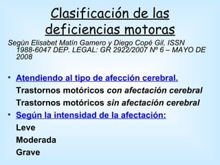 Clasificación de las
         deficiencias motoras
Según Elisabet Matín Gamero y Diego Copé Gil, ISSN
  1988-6047 DEP. LEGAL: GR 2922/2007 Nº 6 – MAYO DE
  2008

• Atendiendo al tipo de afección cerebral.
  Trastornos motóricos con afectación cerebral
  Trastornos motóricos sin afectación cerebral
• Según la intensidad de la afectación:
  Leve
  Moderada
  Grave
 