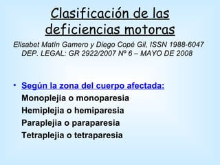 Clasificación de las
        deficiencias motoras
Elisabet Matín Gamero y Diego Copé Gil, ISSN 1988-6047
   DEP. LEGAL: GR 2922/2007 Nº 6 – MAYO DE 2008



• Según la zona del cuerpo afectada:
  Monoplejia o monoparesia
  Hemiplejia o hemiparesia
  Paraplejia o paraparesia
  Tetraplejia o tetraparesia
 