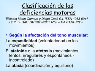 Clasificación de las
        deficiencias motoras
Elisabet Matín Gamero y Diego Copé Gil, ISSN 1988-6047
   DEP. LEGAL: GR 2922/2007 Nº 6 – MAYO DE 2008



• Según la afectación del tono muscular:
La espasticidad (voluntariedad en los
  movimientos)
El atetoide o la atetosis (movimientos
  lentos, irregulares y espontáneos -
  incontrolado)
La ataxia (coordinación y equilibrio)
 