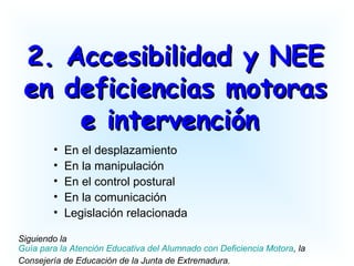 2. Accesibilidad y NEE2. Accesibilidad y NEE
en deficiencias motorasen deficiencias motoras
e intervencióne intervención
• En el desplazamiento
• En la manipulación
• En el control postural
• En la comunicación
• Legislación relacionada
Siguiendo la
Guía para la Atención Educativa del Alumnado con Deficiencia Motora, la
Consejería de Educación de la Junta de Extremadura.
 