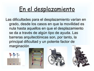En el desplazamiento
Las dificultades para el desplazamiento varían en
grado, desde los casos en que la movilidad es
nula hasta aquellos en que el desplazamiento
se da a través de algún tipo de ayuda. Las
barreras arquitectónicas son, por tanto, la
principal dificultad y un potente factor de
marginación
 