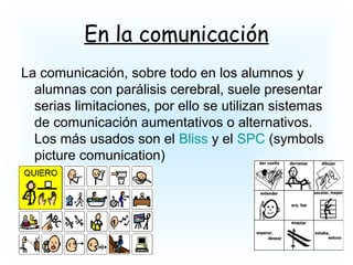 En la comunicación
La comunicación, sobre todo en los alumnos y
alumnas con parálisis cerebral, suele presentar
serias limitaciones, por ello se utilizan sistemas
de comunicación aumentativos o alternativos.
Los más usados son el Bliss y el SPC (symbols
picture comunication)
 