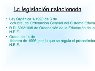 La legislación relacionada
• Ley Orgánica 1/1990 de 3 de
octubre, de Ordenación General del Sistema Educat
• R.D. 696/1995 de Ordenación de la Educación de los
N.E.E.
• Orden de 14 de
febrero de 1996, por la que se regula el procedimien
N.E.E.
 