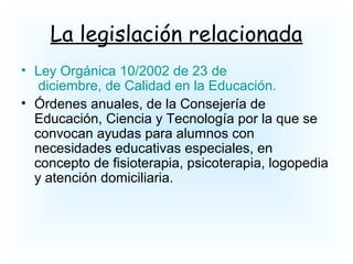La legislación relacionada
• Ley Orgánica 10/2002 de 23 de
diciembre, de Calidad en la Educación.
• Órdenes anuales, de la Consejería de
Educación, Ciencia y Tecnología por la que se
convocan ayudas para alumnos con
necesidades educativas especiales, en
concepto de fisioterapia, psicoterapia, logopedia
y atención domiciliaria.
 