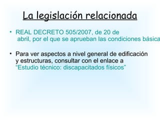 La legislación relacionada
• REAL DECRETO 505/2007, de 20 de
abril, por el que se aprueban las condiciones básica
• Para ver aspectos a nivel general de edificación
y estructuras, consultar con el enlace a
“Estudio técnico: discapacitados físicos”
 