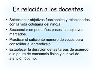 En relación a los docentes
• Seleccionar objetivos funcionales y relacionados
con la vida cotidiana del niño/a.
• Secuenciar en pequeños pasos los objetivos
marcados.
• Practicar el suficiente número de veces para
consolidar el aprendizaje.
• Establecer la duración de las tareas de acuerdo
a la pauta de cansancio físico y el nivel de
atención óptimo.
 