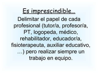 Es imprescindible…
Delimitar el papel de cada
profesional (tutor/a, profesor/a,
PT, logopeda, médico,
rehabilitador, educador/a,
fisioterapeuta, auxiliar educativo,
…) pero realizar siempre un
trabajo en equipo.
 