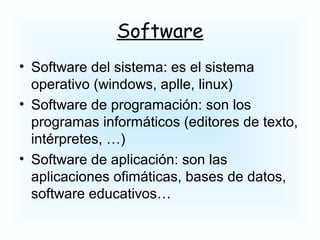 Software
• Software del sistema: es el sistema
operativo (windows, aplle, linux)
• Software de programación: son los
programas informáticos (editores de texto,
intérpretes, …)
• Software de aplicación: son las
aplicaciones ofimáticas, bases de datos,
software educativos…
 