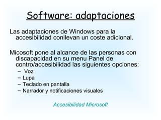 Software: adaptaciones
Las adaptaciones de Windows para la
accesibilidad conllevan un coste adicional.
Micosoft pone al alcance de las personas con
discapacidad en su menu Panel de
contro/accesibilidad las siguientes opciones:
– Voz
– Lupa
– Teclado en pantalla
– Narrador y notificaciones visuales
Accesibilidad Microsoft
 