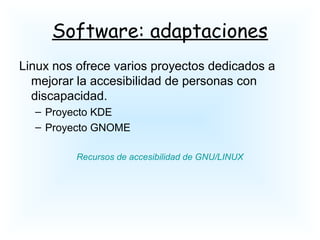 Software: adaptaciones
Linux nos ofrece varios proyectos dedicados a
mejorar la accesibilidad de personas con
discapacidad.
– Proyecto KDE
– Proyecto GNOME
Recursos de accesibilidad de GNU/LINUX
 