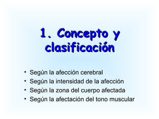 1. Concepto y1. Concepto y
clasificaciónclasificación
• Según la afección cerebral
• Según la intensidad de la afección
• Según la zona del cuerpo afectada
• Según la afectación del tono muscular
 
