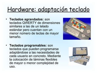 Hardware: adaptación teclado
• Teclados agrandados: son
teclados QWERTY de dimensiones
similares a las de un telado
estándar pero cuentan con un
menor número de teclas de mayor
tamaño.
• Teclados programables: son
teclados que pueden programarse
adaptándose a las necesidades de
cada usuario en concreto. Mediante
la colocación de láminas flexibles
de mayor o menor complejidad de
uso.
 