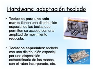 Hardware: adaptación teclado
• Teclados para una sola
mano: tienen una distribución
especial de las teclas que
permiten su acceso con una
amplitud de movimiento
reducida.
• Teclados especiales: teclado
con una distribución especial
por una disposición
extraordinaria de las manos,
con el ratón incorporado, etc.
 
