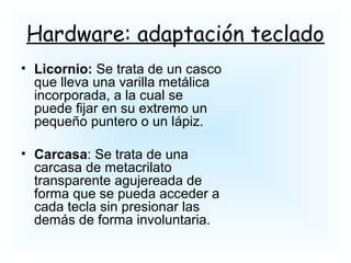 Hardware: adaptación teclado
• Licornio: Se trata de un casco
que lleva una varilla metálica
incorporada, a la cual se
puede fijar en su extremo un
pequeño puntero o un lápiz.
• Carcasa: Se trata de una
carcasa de metacrilato
transparente agujereada de
forma que se pueda acceder a
cada tecla sin presionar las
demás de forma involuntaria.
 