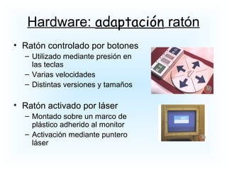 • Ratón controlado por botones
– Utilizado mediante presión en
las teclas
– Varias velocidades
– Distintas versiones y tamaños
• Ratón activado por láser
– Montado sobre un marco de
plástico adherido al monitor
– Activación mediante puntero
láser
Hardware: adaptación ratón
 