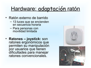 • Ratón externo de barrido
– 13 luces que se encienden
en secuencia horaria
– Para personas con
movilidad limitada
• Ratones – joystick: son
ratones ergonómicos que
permiten su manipulación
por usuarios que tienen
dificultades para manejar
ratones convencionales.
Hardware: adaptación ratón
 