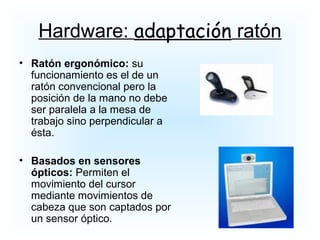 • Ratón ergonómico: su
funcionamiento es el de un
ratón convencional pero la
posición de la mano no debe
ser paralela a la mesa de
trabajo sino perpendicular a
ésta.
• Basados en sensores
ópticos: Permiten el
movimiento del cursor
mediante movimientos de
cabeza que son captados por
un sensor óptico.
Hardware: adaptación ratón
 