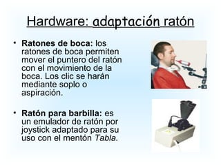 • Ratones de boca: los
ratones de boca permiten
mover el puntero del ratón
con el movimiento de la
boca. Los clic se harán
mediante soplo o
aspiración.
• Ratón para barbilla: es
un emulador de ratón por
joystick adaptado para su
uso con el mentón Tabla.
Hardware: adaptación ratón
 