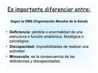 Es importante diferenciar entre:
Según la OMS (Organización Mundial de la Salud)
• Deficiencia: pérdida o anormalidad de una
estructura o función anatómica, fisiológica o
psicológica.
• Discapacidad: imposibilidades de realizar una
actividad
• Minusvalía: es la consecuencia de las
deficiencias y discapacidades.
 