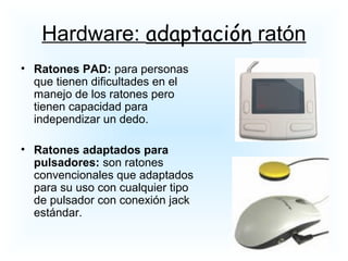 • Ratones PAD: para personas
que tienen dificultades en el
manejo de los ratones pero
tienen capacidad para
independizar un dedo.
• Ratones adaptados para
pulsadores: son ratones
convencionales que adaptados
para su uso con cualquier tipo
de pulsador con conexión jack
estándar.
Hardware: adaptación ratón
 
