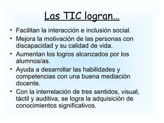 Las TIC logran…
• Facilitan la interacción e inclusión social.
• Mejora la motivación de las personas con
discapacidad y su calidad de vida.
• Aumentan los logros alcanzados por los
alumnos/as.
• Ayuda a desarrollar las habilidades y
competencias con una buena mediación
docente.
• Con la interrelación de tres sentidos, visual,
táctil y auditiva, se logra la adquisición de
conocimientos significativos.
 