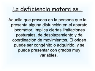 La deficiencia motora es…
Aquella que provoca en la persona que la
presenta alguna disfunción en el aparato
locomotor. Implica ciertas limitaciones
posturales, de desplazamiento y de
coordinación de movimientos. El origen
puede ser congénito o adquirido, y se
puede presentar con grados muy
variables.
 