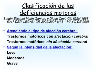 Clasificación de las
deficiencias motoras
Según Elisabet Matín Gamero y Diego Copé Gil, ISSN 1988-
6047 DEP. LEGAL: GR 2922/2007 Nº 6 – MAYO DE 2008
• Atendiendo al tipo de afección cerebral.
Trastornos motóricos con afectación cerebral
Trastornos motóricos sin afectación cerebral
• Según la intensidad de la afectación:
Leve
Moderada
Grave
 