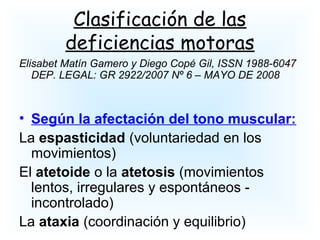 Clasificación de las
deficiencias motoras
Elisabet Matín Gamero y Diego Copé Gil, ISSN 1988-6047
DEP. LEGAL: GR 2922/2007 Nº 6 – MAYO DE 2008
• Según la afectación del tono muscular:
La espasticidad (voluntariedad en los
movimientos)
El atetoide o la atetosis (movimientos
lentos, irregulares y espontáneos -
incontrolado)
La ataxia (coordinación y equilibrio)
 