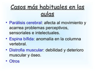 Casos más habituales en las
aulas
• Parálisis cerebral: afecta al movimiento y
acarrea problemas perceptivos,
sensoriales e intelectuales.
• Espina bífida: anomalía en la columna
vertebral.
• Distrofia muscular: debilidad y deterioro
muscular y óseo.
• Otros
 