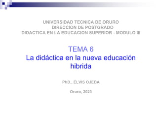 UNIVERSIDAD TECNICA DE ORURO
DIRECCION DE POSTGRADO
DIDACTICA EN LA EDUCACION SUPERIOR - MODULO III
TEMA 6
La didáctica en la nueva educación
hibrida
PhD., ELVIS OJEDA
Oruro, 2023
 