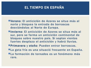 Verano: El anticiclón de Azores se situa más al
norte y bloquea la entrada de borrascas
desviándolas al Norte de Europa.
Invierno: El anticiclón de Azores se situa más al
sur, pero se forma un anticiclón continental de
bloqueo sobre nuestro país. Si soplan vientos
fuertes desplaza el anticiclón y habrá lluvias.
Primavera y otoño: Pueden entrar borrascas.
La gota fría es una situació frecuente en España.
La formación de tornados es un fenómeno más
raro.
EL TIEMPO EN ESPAÑA
 