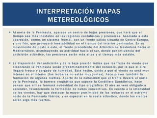  Al norte de la Península, aparece un centro de bajas presiones, que hará que el
tiempo sea más inestable en las regiones cantábricas y pirenaicas. Asociado a esta
depresión, vemos un sistema frontal, con un frente cálido situada en Centro -Europa,
y uno frío, que provocará inestabilidad en el tiempo del interior peninsular. En su
movimiento de oeste a este, el frente procedente del Atlántico se trasladará hacia el
Mediterráneo, disminuyendo su actividad hacia el sur, donde por influencia del
anticiclón atlántico, las presiones serán más altas y el tiempo más estable.
 La disposición del anticiclón y de la baja presión indica que los flujos de viento que
alcanzarán la Península serán predominantemente del noroeste, por lo que el aire
llegará fresco y cargado de humedad. Este hecho, unido a que el viento no será muy
intenso en el interior (las isobaras no están muy juntas), hace prever también la
formación de algunas nieblas. Aparte de la nubosidad que el frente llevará al norte
de la Península, la barrera orográfica que supone la Cordillera Cantábrica, hace
pensar que allí se formará nubosidad de tipo orográfico: El aire se verá obligado a
ascender, favoreciendo la formación de nubes convectivas. En cuanto a la intensidad
de los vientos, hay que destacar la mayor proximidad de las isobaras en el extremo
norte de la Península Ibérica, y en especial en la costa atlántica, donde los vientos
serán algo más fuertes.
INTERPRETACIÓN MAPAS
METEREOLÓGICOS
 