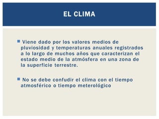 EL CLIMA
 Viene dado por los valores medios de
pluviosidad y temperaturas anuales registrados
a lo largo de muchos años que caracterizan el
estado medio de la atmósfera en una zona de
la superficie terrestre.
 No se debe confudir el clima con el tiempo
atmosférico o tiempo meterológico
 
