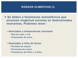  Se deben a fenómenos atmosféricos que
alcanzan magnitud extrema en determinados
momentos. Podemos tener:
▪Asociados a temperaturas extremas:
▪ Olas de calor y frío
▪ Temporales de nieve.
▪Asociados a falta de lluvia:
▪ Periodos de sequía.
▪ Tormentas de arena.
▪ Fenómenos del Niño y la Niña.
RIESGOS CLIMÁTICOS (I)
 