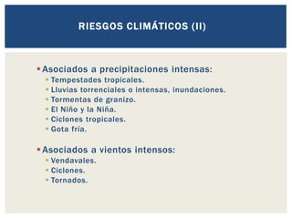 ▪Asociados a precipitaciones intensas:
▪ Tempestades tropicales.
▪ Lluvias torrenciales o intensas, inundaciones.
▪ Tormentas de granizo.
▪ El Niño y la Niña.
▪ Ciclones tropicales.
▪ Gota fría.
▪Asociados a vientos intensos:
▪ Vendavales.
▪ Ciclones.
▪ Tornados.
RIESGOS CLIMÁTICOS (II)
 